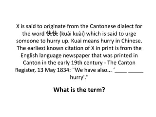 X is said to originate from the Cantonese dialect for
the word 快快 (kuài kuài) which is said to urge
someone to hurry up. Kuai means hurry in Chinese.
The earliest known citation of X in print is from the
English language newspaper that was printed in
Canton in the early 19th century - The Canton
Register, 13 May 1834: "We have also... ‘____ _____
hurry'."
What is the term?
 