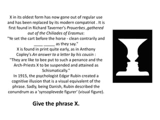 X in its oldest form has now gone out of regular use
and has been replaced by its modern compatriot . It is
first found in Richard Taverner's Prouerbes ,gathered
out of the Chiliades of Erasmus:
"Ye set the cart before the horse - clean contrarily and
____ _____ as they say."
X is found in print quite early, as in Anthony
Copley's An answer to a letter by his cousin :
"They are like to bee put to such a penance and the
Arch-Priests X to be suspended and attained as
Schismatically."
In 1915, the psychologist Edgar Rubin created a
cognitive illusion that is a visual equivalent of the
phrase. Sadly, being Danish, Rubin described the
conundrum as a 'synsoplevede figurer' (visual figure).
Give the phrase X.
 