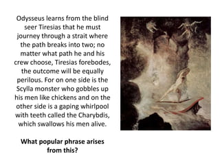 Odysseus learns from the blind
seer Tiresias that he must
journey through a strait where
the path breaks into two; no
matter what path he and his
crew choose, Tiresias forebodes,
the outcome will be equally
perilous. For on one side is the
Scylla monster who gobbles up
his men like chickens and on the
other side is a gaping whirlpool
with teeth called the Charybdis,
which swallows his men alive.
What popular phrase arises
from this?
 