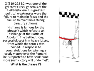 X (319-272 BC) was one of the
greatest Greek generals of the
Hellenistic era. His greatest
political weaknesses were the
failure to maintain focus and the
failure to maintain a strong
treasury at home.
His name is famous for the
phrase Y which refers to an
exchange at the Battle of
Asculum. The battle, though
successful, cost him heavy losses,
from which the term Y was
coined. In response to
congratulations for winning a
costly victory over the Romans,
he is reported to have said: "One
more such victory will undo me!”.
What is the phrase Y?
 