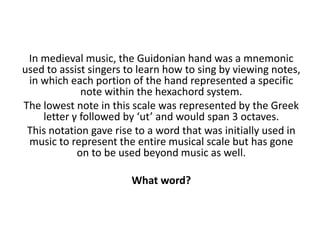 In medieval music, the Guidonian hand was a mnemonic
used to assist singers to learn how to sing by viewing notes,
in which each portion of the hand represented a specific
note within the hexachord system.
The lowest note in this scale was represented by the Greek
letter γ followed by ‘ut’ and would span 3 octaves.
This notation gave rise to a word that was initially used in
music to represent the entire musical scale but has gone
on to be used beyond music as well.
What word?
 