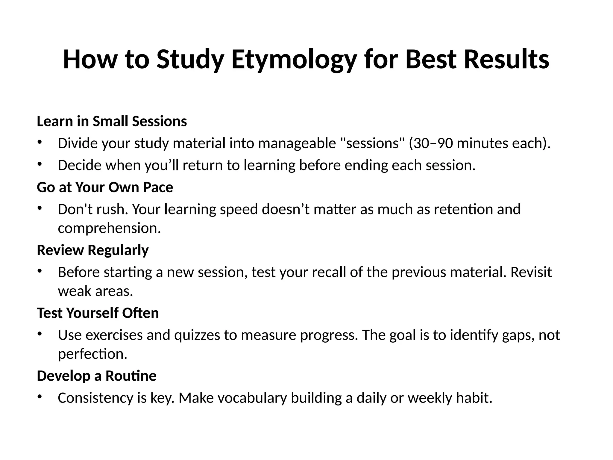 How to Study Etymology for Best Results
Learn in Small Sessions
• Divide your study material into manageable "sessions" (30–90 minutes each).
• Decide when you’ll return to learning before ending each session.
Go at Your Own Pace
• Don't rush. Your learning speed doesn’t matter as much as retention and
comprehension.
Review Regularly
• Before starting a new session, test your recall of the previous material. Revisit
weak areas.
Test Yourself Often
• Use exercises and quizzes to measure progress. The goal is to identify gaps, not
perfection.
Develop a Routine
• Consistency is key. Make vocabulary building a daily or weekly habit.
 