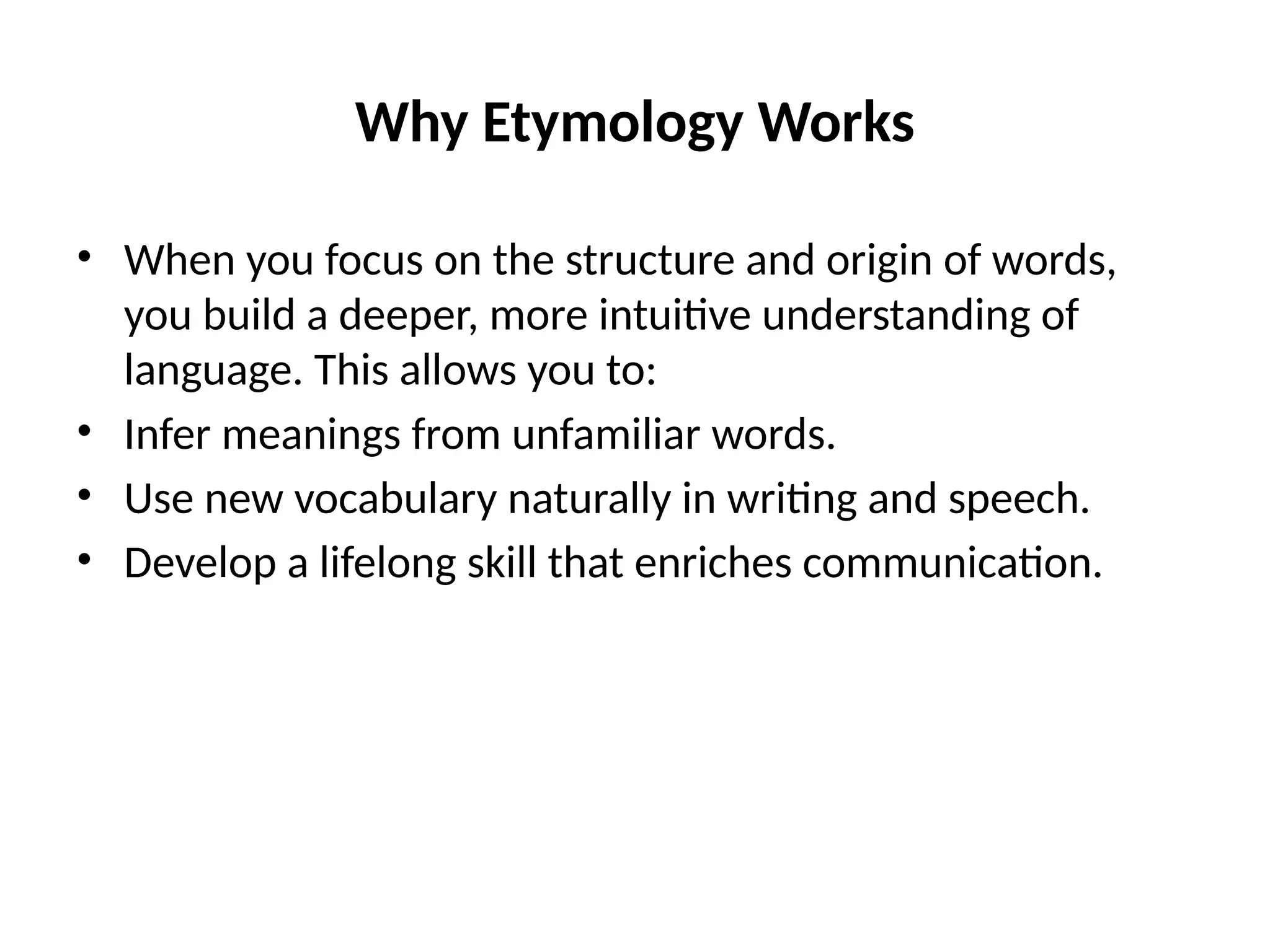 Why Etymology Works
• When you focus on the structure and origin of words,
you build a deeper, more intuitive understanding of
language. This allows you to:
• Infer meanings from unfamiliar words.
• Use new vocabulary naturally in writing and speech.
• Develop a lifelong skill that enriches communication.
 