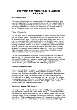 Understanding Interactions in Distance
                     Education
Defining Interaction

The concept of interaction is a core element of the seven principles of good
practice in education .These practices include: encouraging faculty/students
contact; developing reciprocity and cooperation; engaging in active learning;
providing quick feedback; emphasizing the amount of time dedicated to a
task; communicating high expectations; and respecting diversity.

Types of Interaction

The first three forms of interaction can be found in both traditional classrooms
and Web-based courses. The last type of interaction, learner-interface, may
be present or totally absent in traditional classroom courses; thus, instructors
may not need to consider this interaction. However, in a Web-based course,
the learner-interface interaction can have a tremendous bearing on students
learning the content (Hillman et al., 1994); consequently, instructors need to
consider the impact that Web-based technology will have on learning when
designing Web-based courses. Moore and Kearsley (1996) provided an in-
depth explanation of the first three types of interaction, while Hillman and
colleagues (1994) described the last interaction.

This literature review regarding studies examining interaction variables has
been divided into these four types. Although specific sections have been
delineated for this literature review, in reality it is difficult to separate the types
of interaction and overlapping may occur in a Web-based course (Kirby,
1999). The four types of interactions are not mutually exclusive.

Learner-Content Interaction

Learner-content interaction results from students examining/studying the
course content (Moore & Kearsley, 1996) and from participating in class
activities. Part of the learning process includes how students interact with the
content presented in the Web-based course. Studies on learner-content
interaction were not always easy to discern and may have been tied to other
variables such as learner-learner interactions or learner-interface interactions.
Factors that affected students’ perception of learning the course content
included continuous contact with the content

Continuous Contact With Content

Learning in a Web-based course may be enhanced by continuous interaction
with the content (Leasure et al., 2000; Swan, 2001). The Web-based format
may encourage deeper immersion and interface with course content than the
traditional course format. Leasure and colleagues (2000) reported that nursing
students in a Web-based course interacted with the course content throughout
the week via electronic bulletin board discussions, readings, and talking to
 