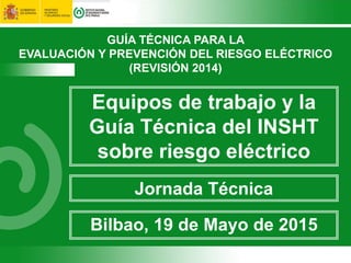 Equipos de trabajo y la
Guía Técnica del INSHT
sobre riesgo eléctrico
Jornada Técnica
Bilbao, 19 de Mayo de 2015
GUÍA TÉCNICA PARA LA
EVALUACIÓN Y PREVENCIÓN DEL RIESGO ELÉCTRICO
(REVISIÓN 2014)
 