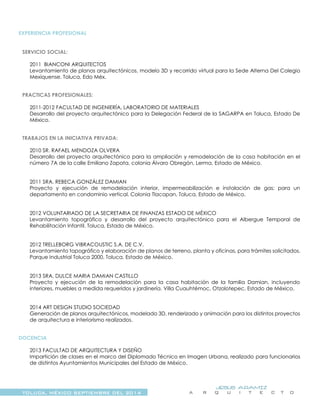 TOLUCA, MÉXICO SEPTIEMBRE DEL 2014
JESÚS ARAMIZ
A R Q U I T E C T O
EXPERIENCIA PROFESIONAL
SERVICIO SOCIAL:
2011 BIANCONI ARQUITECTOS
Levantamiento de planos arquitectónicos, modelo 3D y recorrido virtual para la Sede Alterna Del Colegio
Mexiquense. Toluca, Edo Méx.
PRACTICAS PROFESIONALES:
2011-2012 FACULTAD DE INGENIERÍA, LABORATORIO DE MATERIALES
Desarrollo del proyecto arquitectónico para la Delegación Federal de la SAGARPA en Toluca, Estado De
México.
TRABAJOS EN LA INICIATIVA PRIVADA:
2010 SR. RAFAEL MENDOZA OLVERA
Desarrollo del proyecto arquitectónico para la ampliación y remodelación de la casa habitación en el
número 7A de la calle Emiliano Zapata, colonia Álvaro Obregón, Lerma, Estado de México.
2011 SRA. REBECA GONZÁLEZ DAMIAN
Proyecto y ejecución de remodelación interior, impermeabilización e instalación de gas; para un
departamento en condominio vertical. Colonia Tlacopan, Toluca, Estado de México.
2012 VOLUNTARIADO DE LA SECRETARIA DE FINANZAS ESTADO DE MÉXICO
Levantamiento topográfico y desarrollo del proyecto arquitectónico para el Albergue Temporal de
Rehabilitación Infantil. Toluca, Estado de México.
2012 TRELLEBORG VIBRACOUSTIC S.A. DE C.V.
Levantamiento topográfico y elaboración de planos de terreno, planta y oficinas, para trámites solicitados.
Parque Industrial Toluca 2000, Toluca, Estado de México.
2013 SRA. DULCE MARIA DAMIAN CASTILLO
Proyecto y ejecución de la remodelación para la casa habitación de la familia Damian, incluyendo
interiores, muebles a medida requeridos y jardinería. Villa Cuauhtémoc, Otzolotepec, Estado de México.
2014 ART DESIGN STUDIO SOCIEDAD
Generación de planos arquitectónicos, modelado 3D, renderizado y animación para los distintos proyectos
de arquitectura e interiorismo realizados.
DOCENCIA
2013 FACULTAD DE ARQUITECTURA Y DISEÑO
Impartición de clases en el marco del Diplomado Técnico en Imagen Urbana, realizado para funcionarios
de distintos Ayuntamientos Municipales del Estado de México.
 