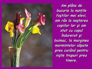 Am  plâns de bucurie la nunţile foştilor mei elevi, am râs la naşterea copiilor lor şi am stat cu capul îndurerat şi buimac, la marginea mormintelor săpate prea curând pentru nişte trupuri prea tinere. 