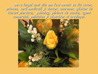           De-a lungul unei zile am fost nevoit sa fiu actor, prieten, sor ă  medicală şi doctor, antrenor, găsitor de lucruri pierdute,  psiholog, părinte de ocazie, agent comercial, politician şi păstrător al credinţei. 