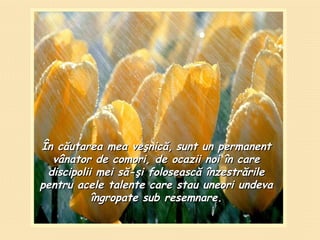 Î n căutarea mea veşnică ,   su nt  un permanent vânator de comori ,  de ocazii noi în care discipolii mei să-şi folosească înzestrările pentru acele talente care stau uneori undeva  î ngropate sub resemnare. 