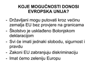 KOJE MOGUĆNOSTI DONOSI E V ROPSKA UNIJA? Državljani mogu putovati kroz većinu zemalja EU bez provjere na granicama Školstvo je usklađeno Bolonjskom deklaracijom Svi će imati jednaki slobodu, sigurnost i pravdu Zakoni EU zabranjuju diskriminaciju Imat ćemo zeleniju Europu 