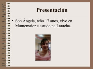 Presentación Son Ángela, teño 17 anos, vivo en Montemaior e estudo na Laracha.  