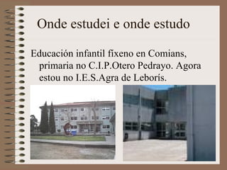 Onde estudei e onde estudo Educación infantil fíxeno en Comians, primaria no C.I.P.Otero Pedrayo. Agora estou no I.E.S.Agra de Leborís. 