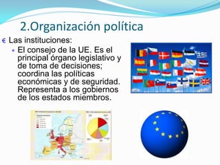€ Las instituciones:
El consejo de la UE. Es el
principal órgano legislativo y
de toma de decisiones;
coordina las políticas
económicas y de seguridad.
Representa a los gobiernos
de los estados miembros.
2.Organización política
 
