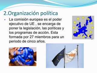 La comisión europea es el poder
ejecutivo de UE , se encarga de
poner la legislación, las políticas y
los programas de acción. Esta
formada por 27 miembros para un
periodo de cinco años.
2.Organización política
 