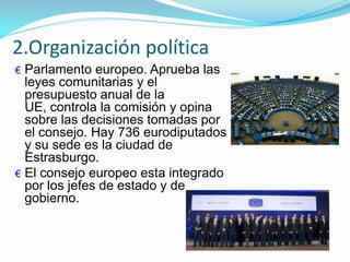 € Parlamento europeo. Aprueba las
leyes comunitarias y el
presupuesto anual de la
UE, controla la comisión y opina
sobre las decisiones tomadas por
el consejo. Hay 736 eurodiputados
y su sede es la ciudad de
Estrasburgo.
€ El consejo europeo esta integrado
por los jefes de estado y de
gobierno.
2.Organización política
 