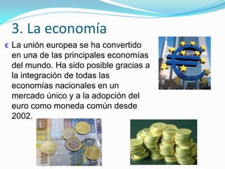 3. La economía
€ La unión europea se ha convertido
en una de las principales economías
del mundo. Ha sido posible gracias a
la integración de todas las
economías nacionales en un
mercado único y a la adopción del
euro como moneda común desde
2002.
 