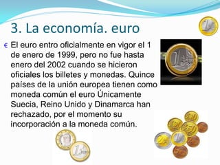 3. La economía. euro
€ El euro entro oficialmente en vigor el 1
de enero de 1999, pero no fue hasta
enero del 2002 cuando se hicieron
oficiales los billetes y monedas. Quince
países de la unión europea tienen como
moneda común el euro Únicamente
Suecia, Reino Unido y Dinamarca han
rechazado, por el momento su
incorporación a la moneda común.
 