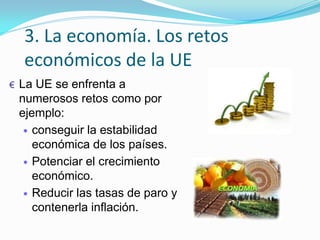 3. La economía. Los retos
económicos de la UE
€ La UE se enfrenta a
numerosos retos como por
ejemplo:
conseguir la estabilidad
económica de los países.
Potenciar el crecimiento
económico.
Reducir las tasas de paro y
contenerla inflación.
 