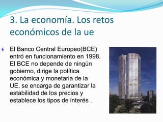 3. La economía. Los retos
económicos de la ue
€ El Banco Central Europeo(BCE)
entró en funcionamiento en 1998.
El BCE no depende de ningún
gobierno, dirige la política
económica y monetaria de la
UE, se encarga de garantizar la
estabilidad de los precios y
establece los tipos de interés .
 