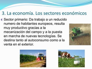 3. La economía. Los sectores económicos
€ Sector primario: Da trabajo a un reducido
numero de habitantes europeos, resulta
muy productivo gracias a la
mecanización del campo y a la puesta
en marcha de nuevas tecnologías. Se
destina tanto al autoconsumo como a la
venta en el exterior.
 