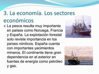 3. La economía. Los sectores
económicos
€ La pesca resulta muy importante
en países como Noruega, Francia
y España. La explotación forestal
solo reviste importancia en los
países nórdicos. España cuenta
con importantes yacimientos
mineros. El continente tiene gran
dependencia en el exterior en
fuentes de energía como petróleo
y gas.
 