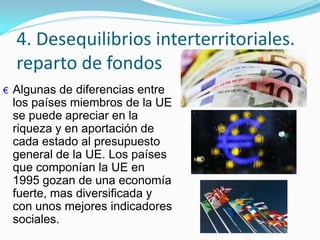 4. Desequilibrios interterritoriales.
reparto de fondos
€ Algunas de diferencias entre
los países miembros de la UE
se puede apreciar en la
riqueza y en aportación de
cada estado al presupuesto
general de la UE. Los países
que componían la UE en
1995 gozan de una economía
fuerte, mas diversificada y
con unos mejores indicadores
sociales.
 