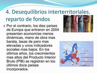 4. Desequilibrios interterritoriales.
reparto de fondos
€ Por el contrario, los diez países
de Europa que entraron en 2004
presentan economías menos
dinámicas, mano de obra mas
barata, tasas de paro mas
elevadas y unos indicadores
sociales mas bajos. En los
últimos años, los crecimientos
mas altos del Producto Interior
Bruto (PIB) se registran en los
últimos doce países
incorporados.
 