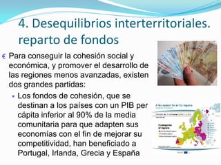 4. Desequilibrios interterritoriales.
reparto de fondos
€ Para conseguir la cohesión social y
económica, y promover el desarrollo de
las regiones menos avanzadas, existen
dos grandes partidas:
Los fondos de cohesión, que se
destinan a los países con un PIB per
cápita inferior al 90% de la media
comunitaria para que adapten sus
economías con el fin de mejorar su
competitividad, han beneficiado a
Portugal, Irlanda, Grecia y España
 