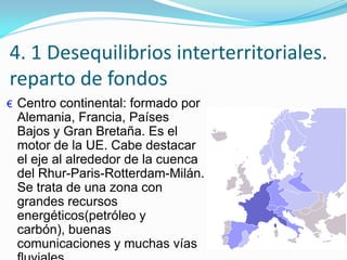 4. 1 Desequilibrios interterritoriales.
reparto de fondos
€ Centro continental: formado por
Alemania, Francia, Países
Bajos y Gran Bretaña. Es el
motor de la UE. Cabe destacar
el eje al alrededor de la cuenca
del Rhur-Paris-Rotterdam-Milán.
Se trata de una zona con
grandes recursos
energéticos(petróleo y
carbón), buenas
comunicaciones y muchas vías
 