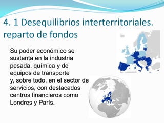 4. 1 Desequilibrios interterritoriales.
reparto de fondos
Su poder económico se
sustenta en la industria
pesada, química y de
equipos de transporte
y, sobre todo, en el sector de
servicios, con destacados
centros financieros como
Londres y París.
 