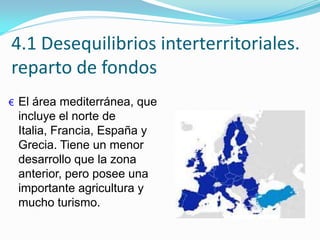 4.1 Desequilibrios interterritoriales.
reparto de fondos
€ El área mediterránea, que
incluye el norte de
Italia, Francia, España y
Grecia. Tiene un menor
desarrollo que la zona
anterior, pero posee una
importante agricultura y
mucho turismo.
 