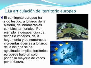1.La articulación del territorio europeo
€ El continente europeo ha
sido testigo, a lo largo de la
historia, de innumerables
cambios territoriales. Por
ejemplo la desaparición de
reinos e imperios, de la
hegemonía y de numerosas
y cruentas guerras a lo largo
de la historia se ha
aglutinado amplios territorios
europeos bajo un solo
poder, la mayoría de veces
por la fuerza.
 
