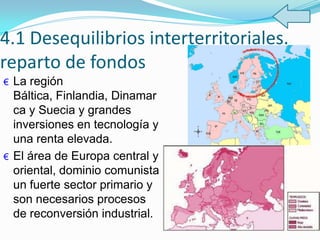 4.1 Desequilibrios interterritoriales.
reparto de fondos
€ La región
Báltica, Finlandia, Dinamar
ca y Suecia y grandes
inversiones en tecnología y
una renta elevada.
€ El área de Europa central y
oriental, dominio comunista
un fuerte sector primario y
son necesarios procesos
de reconversión industrial.
 