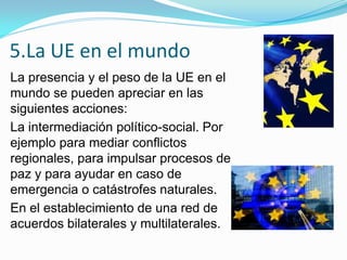 5.La UE en el mundo
La presencia y el peso de la UE en el
mundo se pueden apreciar en las
siguientes acciones:
La intermediación político-social. Por
ejemplo para mediar conflictos
regionales, para impulsar procesos de
paz y para ayudar en caso de
emergencia o catástrofes naturales.
En el establecimiento de una red de
acuerdos bilaterales y multilaterales.
 