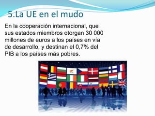 5.La UE en el mudo
En la cooperación internacional, que
sus estados miembros otorgan 30 000
millones de euros a los países en vía
de desarrollo, y destinan el 0,7% del
PIB a los países más pobres.
 