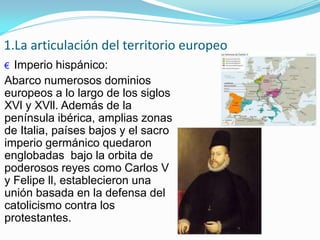 1.La articulación del territorio europeo
€ Imperio hispánico:
Abarco numerosos dominios
europeos a lo largo de los siglos
XVl y XVll. Además de la
península ibérica, amplias zonas
de Italia, países bajos y el sacro
imperio germánico quedaron
englobadas bajo la orbita de
poderosos reyes como Carlos V
y Felipe ll, establecieron una
unión basada en la defensa del
catolicismo contra los
protestantes.
 