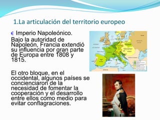 1.La articulación del territorio europeo
€ Imperio Napoleónico.
Bajo la autoridad de
Napoleón, Francia extendió
su influencia por gran parte
de Europa entre 1808 y
1815.
El otro bloque, en el
occidental, algunos países se
concienciaron de la
necesidad de fomentar la
cooperación y el desarrollo
entre ellos como medio para
evitar conflagraciones.
 