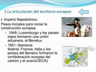1.La articulación del territorio europeo
€ Imperio Napoleónico:
Pasos iniciales para iniciar la
construcción europea:
1948: Luxemburgo y los países
bajos formaron una unión
aduanera, el Benelux.
1951: Alemania
federal, Francia, Italia y los
países del Benelux formaron la
confederación europea del
carbón y el acero(CECA)
 