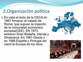 2.Organización política
€ En vista al éxito de la CECA en
1997 firmaron el tratado de
Roma, que supuso la creación
de la comunidad económica
europea(CEE). EN 1973
entraron Gran Bretaña, Irlanda y
Dinamarca. En 1981 Grecia y
en 1986 España y Portugal así
nació la Europa de los doce.
 