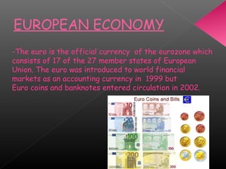 EUROPEAN ECONOMY
-The euro is the official currency of the eurozone which
consists of 17 of the 27 member states of European
Union. The euro was introduced to world financial
markets as an accounting currency in 1999 but
Euro coins and banknotes entered circulation in 2002.
 