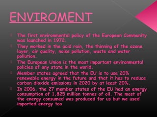 ENVIROMENT
 The first environmental policy of the European Community
was launched in 1972.
 They worked in the acid rain, the thinning of the ozone
layer, air quality, noise pollution, waste and water
pollution.
 The European Union is the most important environmental
policies of any state in the world.
 Member states agreed that the EU is to use 20%
renewable energy in the future and that it has to reduce
carbon dioxide emissions in 2020 by at least 20%.
 In 2006, the 27 member states of the EU had an energy
consumption of 1,825 million tonnes of oil. The most of
the energy consumed was produced for us but we used
imported energy too
 