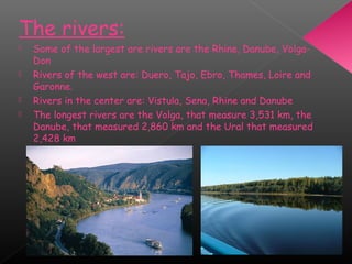 The rivers:
 Some of the largest are rivers are the Rhine, Danube, Volga-
Don
 Rivers of the west are: Duero, Tajo, Ebro, Thames, Loire and
Garonne.
 Rivers in the center are: Vistula, Sena, Rhine and Danube
 The longest rivers are the Volga, that measure 3,531 km, the
Danube, that measured 2,860 km and the Ural that measured
2,428 km
 