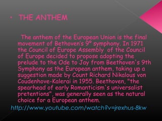 • THE ANTHEM
The anthem of the European Union is the final
movement of Bethoven’s 9º symphony. In 1971
the Council of Europe Assembly  of the Council
of Europe decided to propose adopting the
prelude to the Ode to Jay from Beethoven's 9th
Symphony as the European anthem, taking up a
suggestion made by Count Richard Nikalous von
Coudenhove-Kalerai in 1955. Beethoven, "the
spearhead of early Romanticism's universalist
pretentions", was generally seen as the natural
choice for a European anthem.
http://www.youtube.com/watch?v=jrexhus-8kw
 