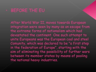 • BEFORE THE EU
After World War II, moves towards European
integration were seen by many as an escape from
the extreme forms of nationalism which had
devastated the continent. One such attempt to
unite Europeans was the European coal and steel
Comunity, which was declared to be "a first step
in the federation of Europe", starting with the
aim of eliminating the possibility of further wars
between its member states by means of pooling
the national heavy industries.
 