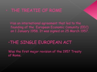 • THE TREATIE OF ROME
Was an international agreement that led to the
founding of the  European Economic Comunity (EEC)
on 1 January 1958. It was signed on 25 March 1957.
•THE SINGLE EUROPEAN ACT
Was the first major revision of the 1957 Treaty
of Rome.
 