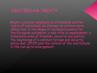 • AMSTERDAM TREATY
Meant a greater emphasis on citizenship and the
rights of individuals, an attempt to achieve more
democracy in the shape of increased powers for
the European parlament, a new title on employment, a
Community area of freedom, security and justice,
the beginnings of a common foreign and security
policy and  (CFSP) and the reform of the institutions
in the run-up to enlargement.
 