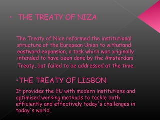 • THE TREATY OF NIZA
 The Treaty of Nice reformed the institutional
structure of the European Union to withstand
eastward expansion, a task which was originally
intended to have been done by the Amsterdam
Treaty, but failed to be addressed at the time.
•THE TREATY OF LISBON
It provides the EU with modern institutions and
optimised working methods to tackle both
efficiently and effectively today's challenges in
today's world.
 