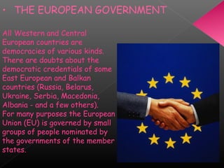 • THE EUROPEAN GOVERNMENT
All Western and Central
European countries are
democracies of various kinds.
There are doubts about the
democratic credentials of some
East European and Balkan
countries (Russia, Belarus,
Ukraine, Serbia, Macedonia,
Albania - and a few others).
For many purposes the European
Union (EU) is governed by small
groups of people nominated by
the governments of the member
states.
 