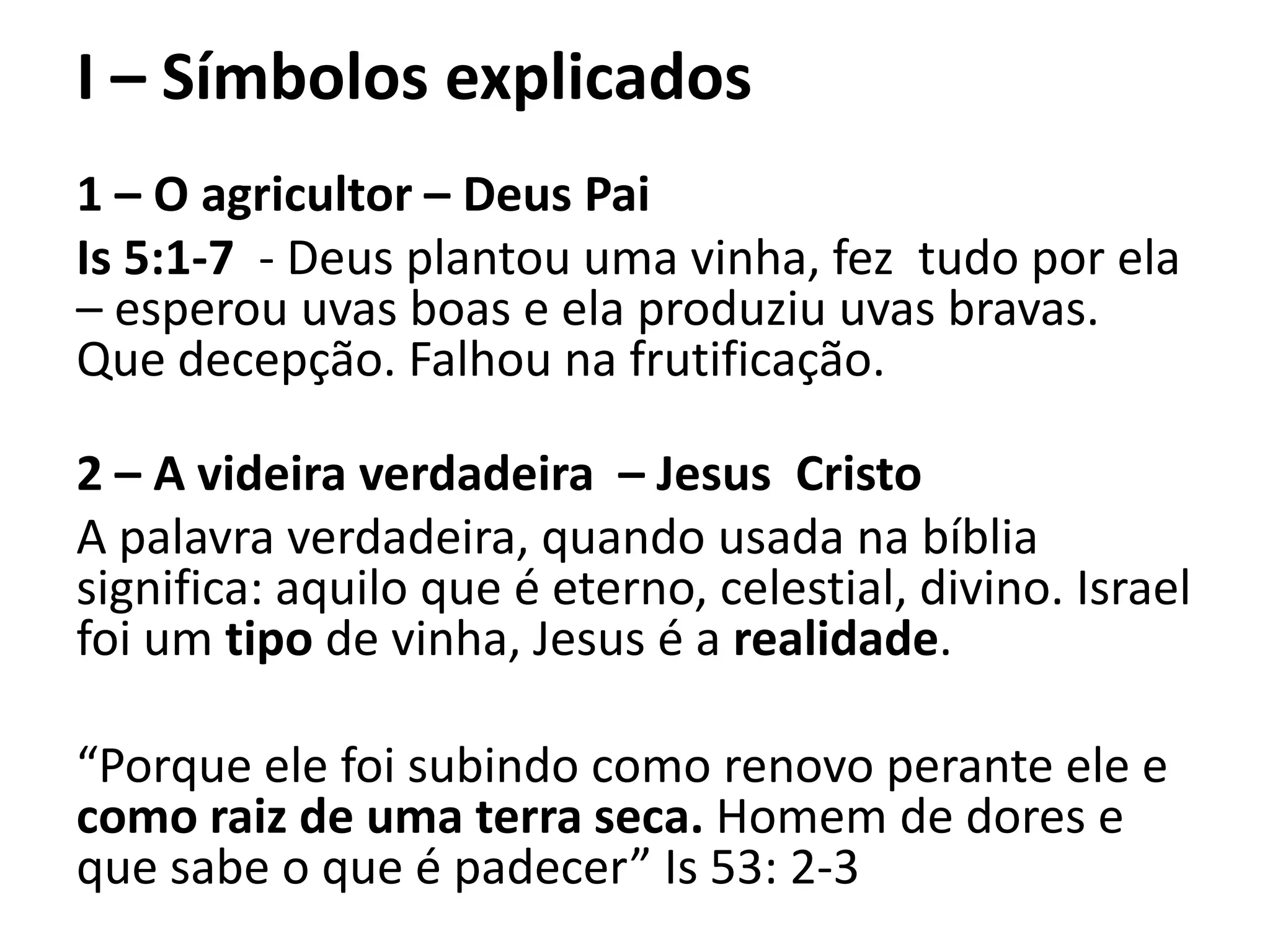 I – Símbolos explicados
1 – O agricultor – Deus Pai
Is 5:1-7 - Deus plantou uma vinha, fez tudo por ela
– esperou uvas boas e ela produziu uvas bravas.
Que decepção. Falhou na frutificação.
2 – A videira verdadeira – Jesus Cristo
A palavra verdadeira, quando usada na bíblia
significa: aquilo que é eterno, celestial, divino. Israel
foi um tipo de vinha, Jesus é a realidade.
“Porque ele foi subindo como renovo perante ele e
como raiz de uma terra seca. Homem de dores e
que sabe o que é padecer” Is 53: 2-3
 