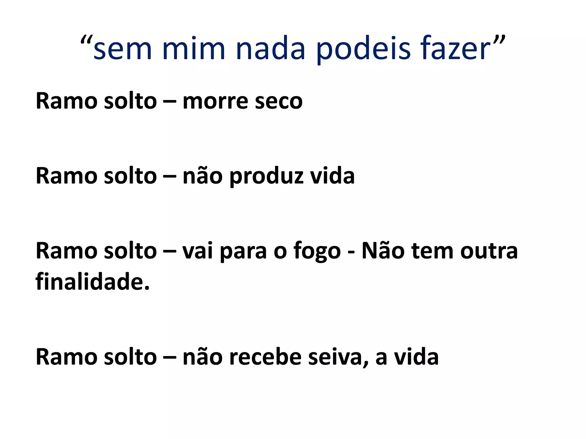 “sem mim nada podeis fazer”
Ramo solto – morre seco
Ramo solto – não produz vida
Ramo solto – vai para o fogo - Não tem outra
finalidade.
Ramo solto – não recebe seiva, a vida
 